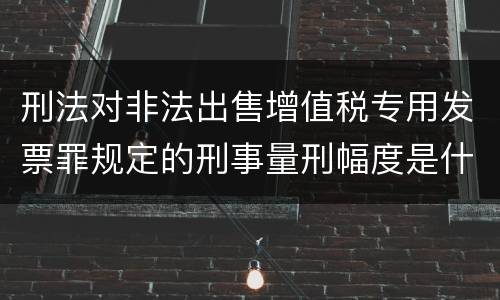 刑法对非法出售增值税专用发票罪规定的刑事量刑幅度是什么