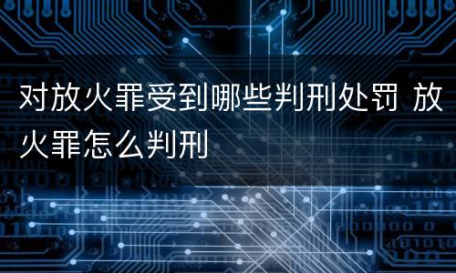 对放火罪受到哪些判刑处罚 放火罪怎么判刑