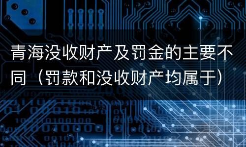青海没收财产及罚金的主要不同（罚款和没收财产均属于）