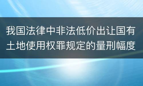 我国法律中非法低价出让国有土地使用权罪规定的量刑幅度有哪些