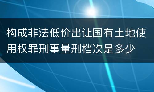 构成非法低价出让国有土地使用权罪刑事量刑档次是多少