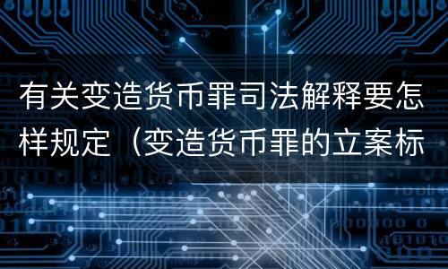 有关变造货币罪司法解释要怎样规定（变造货币罪的立案标准）