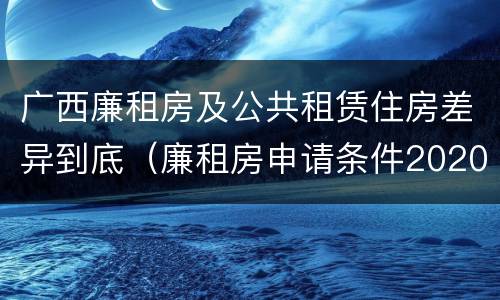 广西廉租房及公共租赁住房差异到底（廉租房申请条件2020广西）
