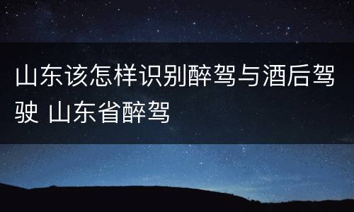 山东该怎样识别醉驾与酒后驾驶 山东省醉驾