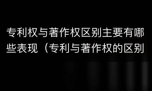 专利权与著作权区别主要有哪些表现（专利与著作权的区别）