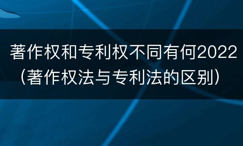 著作权和专利权不同有何2022（著作权法与专利法的区别）
