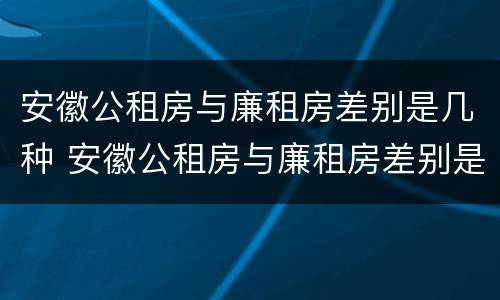 安徽公租房与廉租房差别是几种 安徽公租房与廉租房差别是几种情况