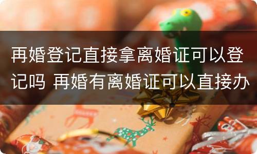 再婚登记直接拿离婚证可以登记吗 再婚有离婚证可以直接办结婚证吗