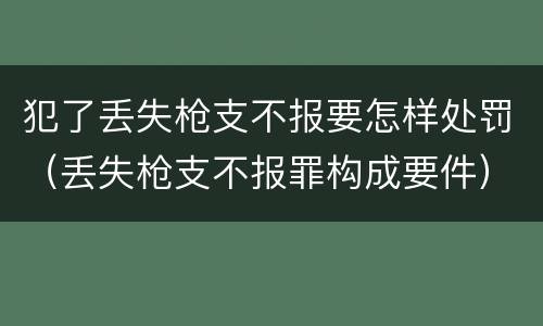 犯了丢失枪支不报要怎样处罚（丢失枪支不报罪构成要件）