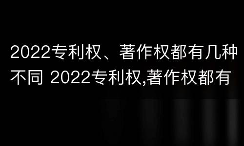 2022专利权、著作权都有几种不同 2022专利权,著作权都有几种不同类型