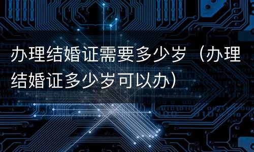 办理结婚证需要多少岁（办理结婚证多少岁可以办）
