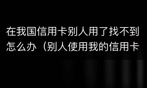 在我国信用卡别人用了找不到怎么办（别人使用我的信用卡）