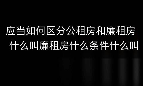 应当如何区分公租房和廉租房 什么叫廉租房什么条件什么叫公租房