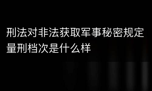 刑法对非法获取军事秘密规定量刑档次是什么样