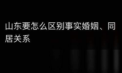 山东要怎么区别事实婚姻、同居关系
