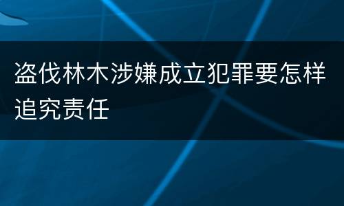 盗伐林木涉嫌成立犯罪要怎样追究责任