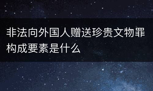 非法向外国人赠送珍贵文物罪构成要素是什么