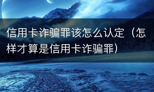 信用卡诈骗罪该怎么认定（怎样才算是信用卡诈骗罪）
