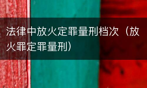 法律中放火定罪量刑档次（放火罪定罪量刑）
