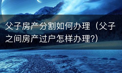 父子房产分割如何办理（父子之间房产过户怎样办理?）
