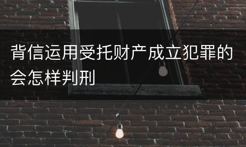 背信运用受托财产成立犯罪的会怎样判刑