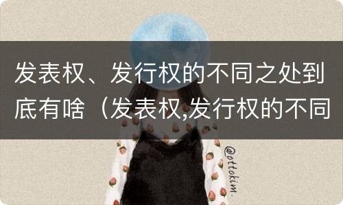 发表权、发行权的不同之处到底有啥（发表权,发行权的不同之处到底有啥区别）