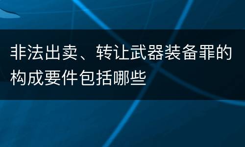 非法出卖、转让武器装备罪的构成要件包括哪些
