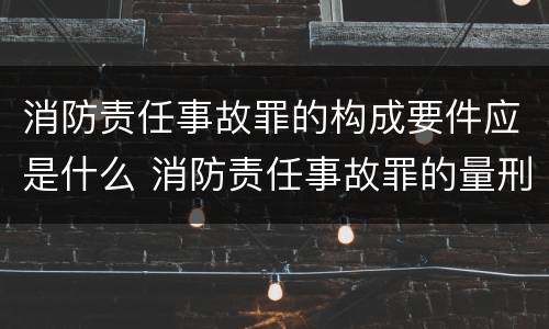 消防责任事故罪的构成要件应是什么 消防责任事故罪的量刑是造成严重后果的