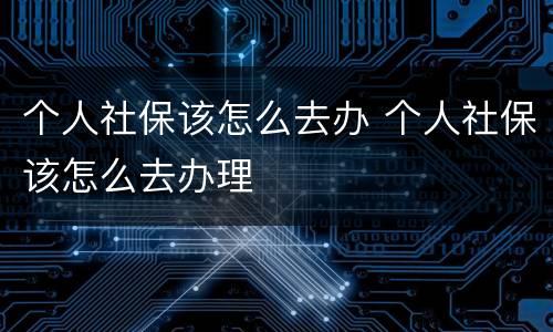 个人社保该怎么去办 个人社保该怎么去办理