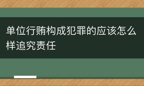 单位行贿构成犯罪的应该怎么样追究责任
