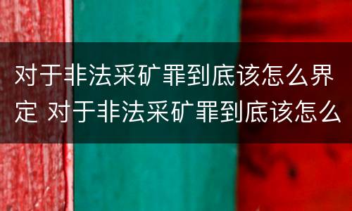 对于非法采矿罪到底该怎么界定 对于非法采矿罪到底该怎么界定呢