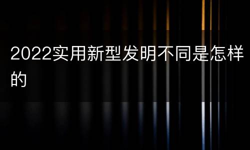 2022实用新型发明不同是怎样的