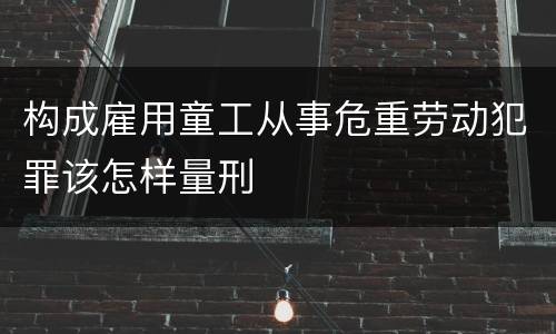 构成雇用童工从事危重劳动犯罪该怎样量刑