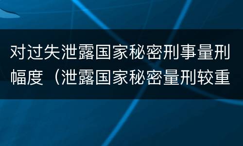 对过失泄露国家秘密刑事量刑幅度（泄露国家秘密量刑较重）