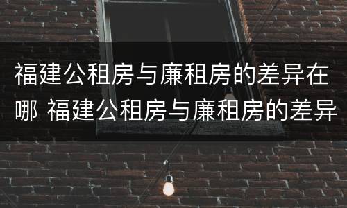 福建公租房与廉租房的差异在哪 福建公租房与廉租房的差异在哪查
