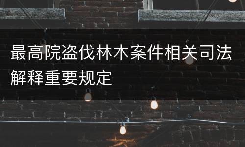 最高院盗伐林木案件相关司法解释重要规定