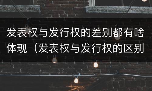 发表权与发行权的差别都有啥体现（发表权与发行权的区别）