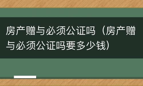 房产赠与必须公证吗（房产赠与必须公证吗要多少钱）