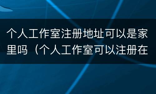 个人工作室注册地址可以是家里吗（个人工作室可以注册在家里吗）
