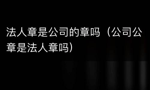 法人章是公司的章吗（公司公章是法人章吗）