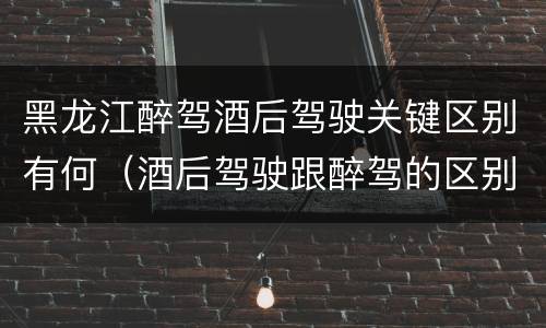 黑龙江醉驾酒后驾驶关键区别有何（酒后驾驶跟醉驾的区别）