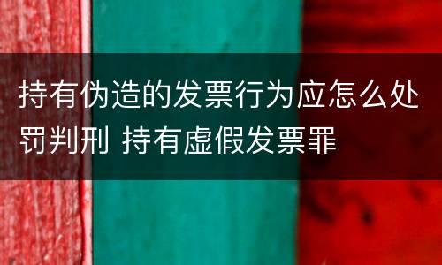 持有伪造的发票行为应怎么处罚判刑 持有虚假发票罪