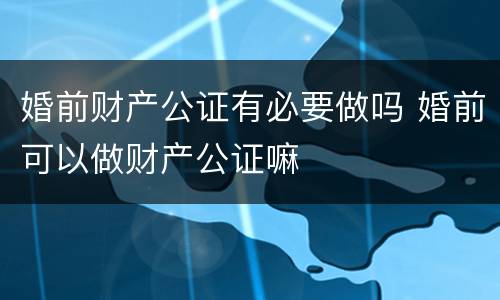 婚前财产公证有必要做吗 婚前可以做财产公证嘛