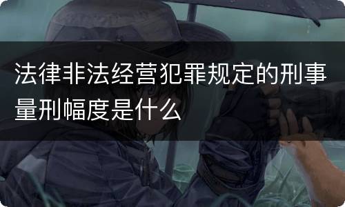 法律非法经营犯罪规定的刑事量刑幅度是什么