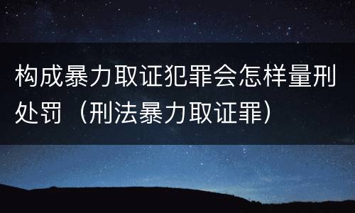 构成暴力取证犯罪会怎样量刑处罚（刑法暴力取证罪）