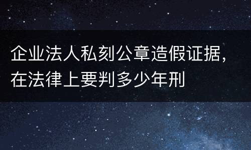 企业法人私刻公章造假证据，在法律上要判多少年刑