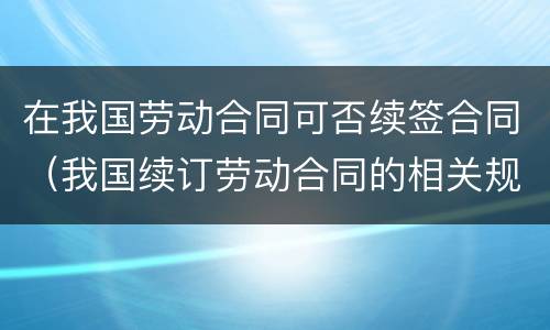 在我国劳动合同可否续签合同（我国续订劳动合同的相关规定）