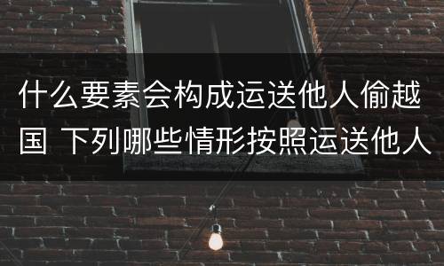 什么要素会构成运送他人偷越国 下列哪些情形按照运送他人偷越国境罪一罪处罚