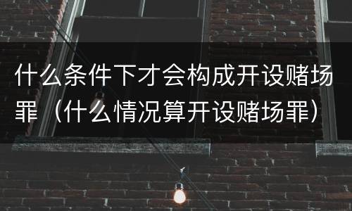 什么条件下才会构成开设赌场罪（什么情况算开设赌场罪）