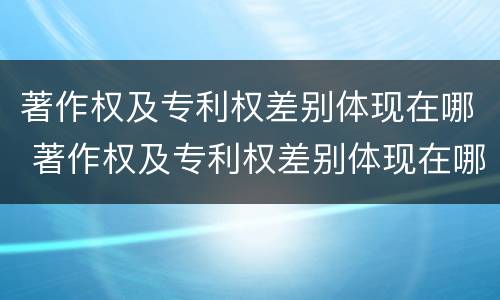 著作权及专利权差别体现在哪 著作权及专利权差别体现在哪方面